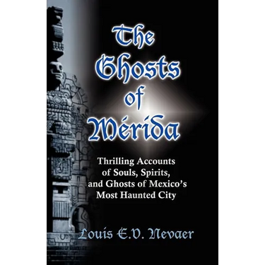 The Ghosts of Merida: Thrilling Accounts of Souls, Spirits, and Ghosts of Mexico's Most Haunted City