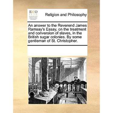 An Answer to the Reverend James Ramsay's Essay, on the Treatment and Conversion of Slaves, in the British Sugar Colonies. by Some Gentleman of St. Chr