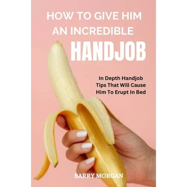 How to Give Him an Incredible Handjob: In Depth Handjob Tips That Will Cause Him to Erupt in Bed