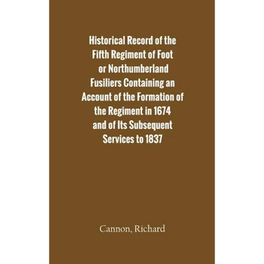 Historical Record of the Fifth Regiment of Foot, or Northumberland Fusiliers Containing an Account of the Formation of the Regiment in 1674, and of It