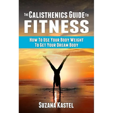 The Calisthenics Guide To Fitness: How To Use Your Body Weight To Get Your Dream Body