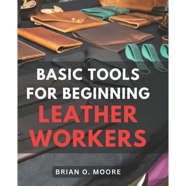 Basic Tools For Beginning Leather Workers: The Ultimate Compendium of Essential Leatherworking Tools Exploring the What, Why, and How of Leatherworkin