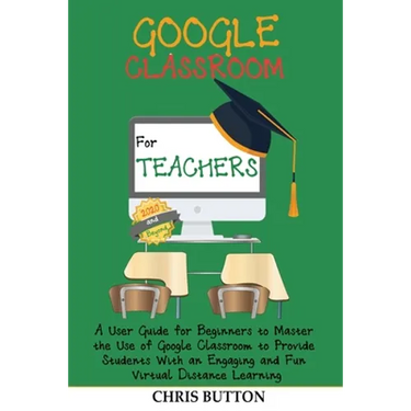 Google Classroom for Teachers (2020 and Beyond): A User Guide for Beginners to Master the Use of Google Classroom to Provide Students With an Engaging