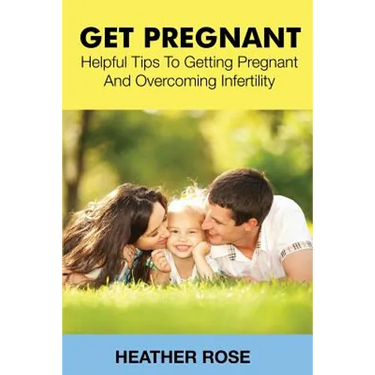 Get Pregnant: Helpful Tips to Getting Pregnant and Overcoming Infertility
