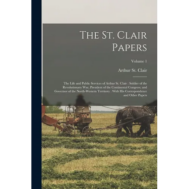 The St. Clair Papers: The Life and Public Services of Arthur St. Clair: Soldier of the Revolutionary War, President of the Continental Congr
