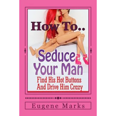 How To Seduce A Man, Turn Him On, Make Him Want Me and Get Him In The Mood: Find His Hot Buttons And Drive Him Crazy