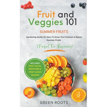 Fruit & Veggies 101 - Summer Fruits: Gardening Guide On How To Grow The Freshest & Ripest Summer Fruits (Perfect for Beginners) Includes: Fruit Salad,
