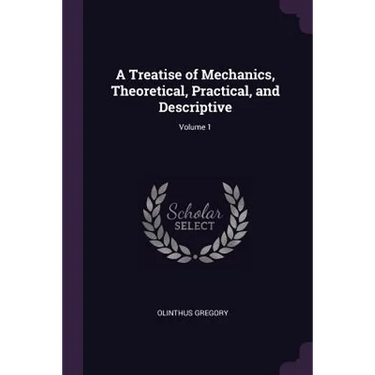 A Treatise of Mechanics, Theoretical, Practical, and Descriptive; Volume 1