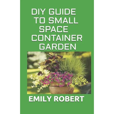DIY Guide to Small Space Container Garden: The Complete Guide To Transform Your Balcony, Porch, or Patio with Fruits, Flowers, Foliage, and Herbs