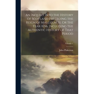 An Inquiry Into the History of Scotland Preceding the Reign of Malcolm Iii. Or the Year 1056, Including the Authentic History of That Period; Volume 1