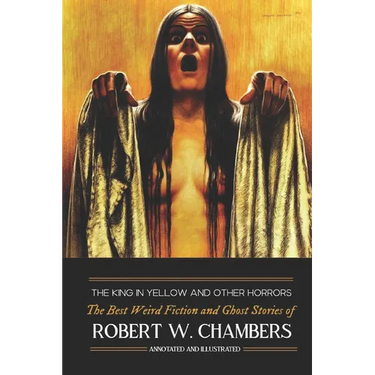 The King in Yellow and Other Horrors: The Best Weird Fiction & Ghost Stories of Robert W. Chambers, Annotated & Illustrated