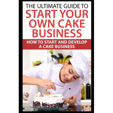 The Ultimate Guide To Start Your Own Cake Business: How To Start And Develop A Cake Business