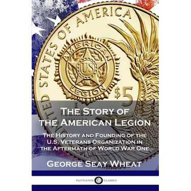 The Story of the American Legion: The History and Founding of the U.S. Veterans Organization in the Aftermath of World War One