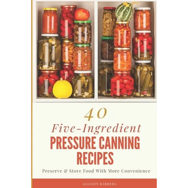 40 Five-Ingredient Pressure Canning Recipes: Preserve & Store Food With More Convenience