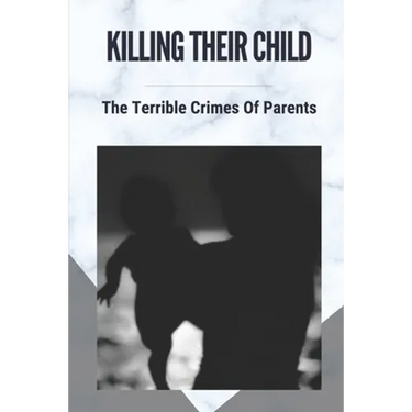Killing Their Child: The Terrible Crimes Of Parents: Story About Heartbreaking Of Crimes