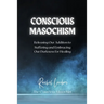 Conscious Masochism: Releasing Our Addiction to Suffering and Embracing Our Darkness for Healing