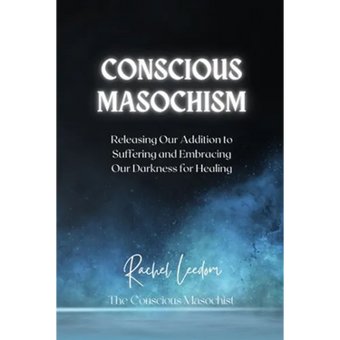 Conscious Masochism: Releasing Our Addiction to Suffering and Embracing Our Darkness for Healing
