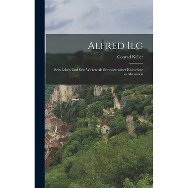 Alfred Ilg: Sein Leben und Sein Wirken als Schweizerischer Kulturbote in Abessinien