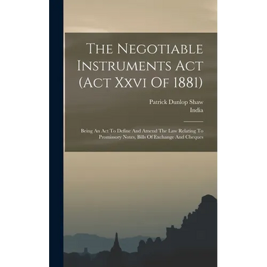 The Negotiable Instruments Act (act Xxvi Of 1881): Being An Act To Define And Amend The Law Relating To Promissory Notes, Bills Of Exchange And Cheque