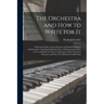 The Orchestra and How to Write for It: A Practical Guide to Every Branch and Detail of Modern Orchestration: Including Full Particulars of All Instrum