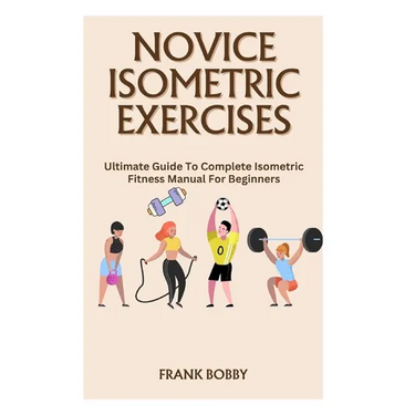Novice Isometric Exercises: Ultimate Guide To Complete Isometric Fitness Manual For Beginners