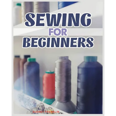 Sewing for Beginners: A Complete Guide to Sewing Techniques and Patterns