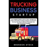 Trucking Business Startup: The Complete Guide to Start and Scale a Successful Trucking Company from Scratch. Be Your Own Boss and Become a 6 Figures E