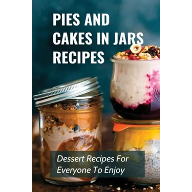 Pies And Cakes In Jars Recipes: Dessert Recipes For Everyone To Enjoy!: Cakes And Pie In Jars Recipes Ideas