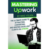 Mastering Upwork: The Ultimate Guide To Attracting, Converting, And Keeping Excellent Clients On Upwork