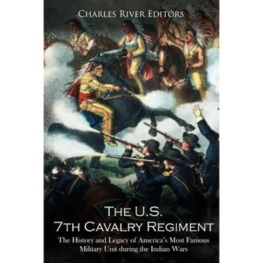The U.S. 7th Cavalry Regiment: The History and Legacy of America's Most Famous Military Unit during the Indian Wars