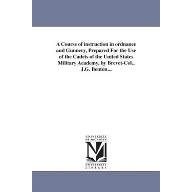 A Course of instruction in ordnance and Gunnery, Prepared For the Use of the Cadets of the United States Military Academy, by Brevet-Col., J.G. Benton