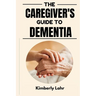 The Caregiver's Guide to Dementia: Essential Tips for Managing Dementia, Reducing Stress, and Finding Moments of Joy