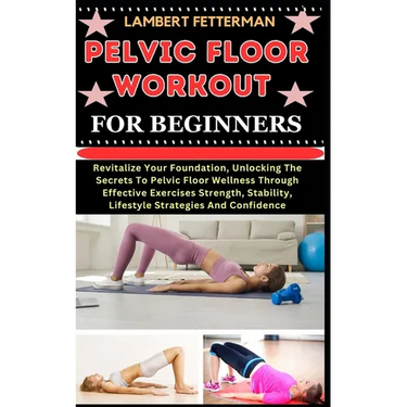 Pelvic Floor Workout for Beginners: Revitalize Your Foundation, Unlocking The Secrets To Pelvic Floor Wellness Through Effective Exercises Strength, S