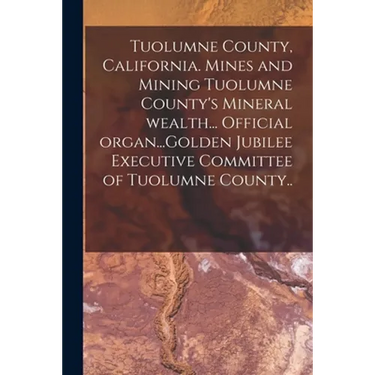 Tuolumne County, California. Mines and Mining Tuolumne County's Mineral Wealth... Official Organ...Golden Jubilee Executive Committee of Tuolumne Coun