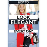 How to Look Elegant Every Day!: Colors, Makeup, Clothing, Skin & Hair, Posture and More
