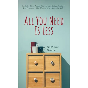 All You Need Is Less: Declutter Your Home Without Sacrificing Comfort And Coziness - The Making of a Minimalist Life