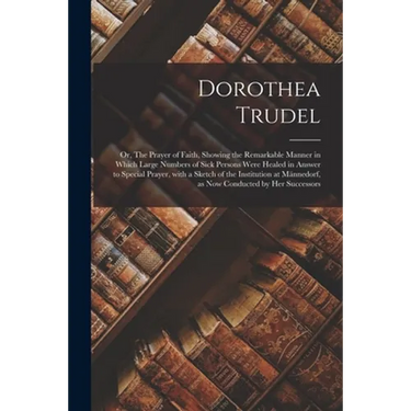 Dorothea Trudel; or, The Prayer of Faith, Showing the Remarkable Manner in Which Large Numbers of Sick Persons Were Healed in Answer to Special Prayer