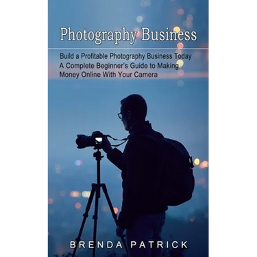 Photography Business: Build a Profitable Photography Business Today (A Complete Beginner's Guide to Making Money Online With Your Camera)