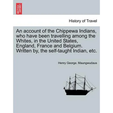 An Account of the Chippewa Indians, Who Have Been Travelling Among the Whites, in the United States, England, France and Belgium. Written By, the Self