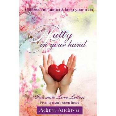 Putty In Your Hand: How To Understand, Attract & Keep Your Man - Intimate Love Letters From A Man's Open Heart