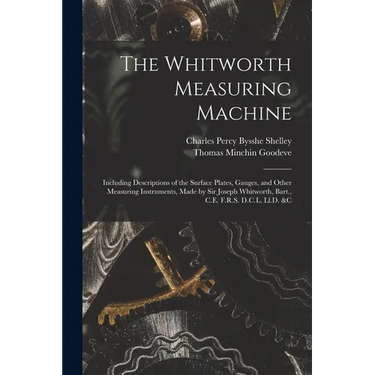 The Whitworth Measuring Machine: Including Descriptions of the Surface Plates, Gauges, and Other Measuring Instruments, Made by Sir Joseph Whitworth,
