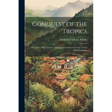 Conquest of the Tropics: The Story of the Creative Enterprises Conducted by the United Fruit Company