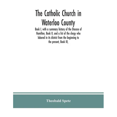 The Catholic Church in Waterloo County: Book I, with a summary history of the Diocese of Hamilton, Book II, and a list of the clergy who labored in it