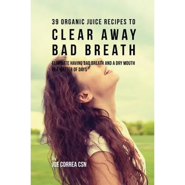 39 Organic Juice Recipes to Clear Away Bad Breath: Eliminate Having Bad Breath and a Dry Mouth in a Matter of Days