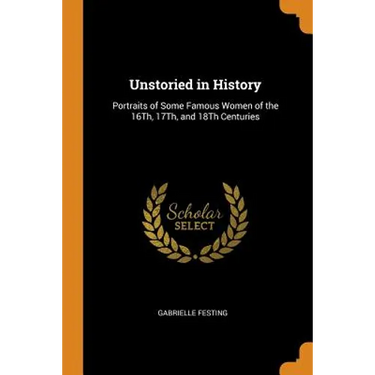 Unstoried in History: Portraits of Some Famous Women of the 16th, 17th, and 18th Centuries