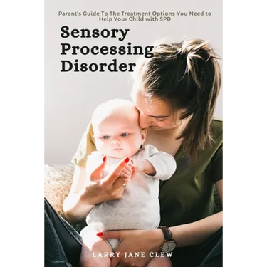 Sensory Processing Disorder: Parent's Guide To The Treatment Options You Need to Help Your Child with SPD