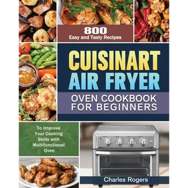 Cuisinart Air Fryer Oven Cookbook for Beginners: 800 Easy and Tasty Recipes to Improve Your Cooking Skills with Multifunctional Oven