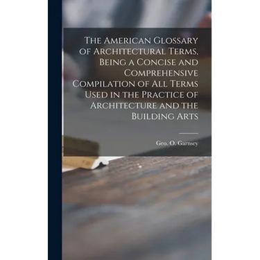 The American Glossary of Architectural Terms, Being a Concise and Comprehensive Compilation of All Terms Used in the Practice of Architecture and the