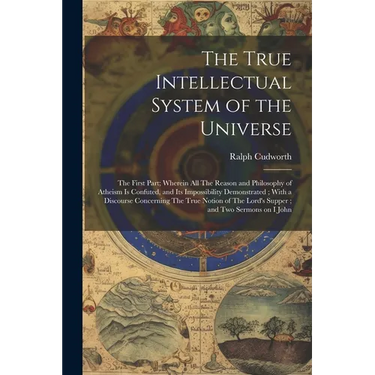 The True Intellectual System of the Universe: The First Part; Wherein all The Reason and Philosophy of Atheism is Confuted, and its Impossibility Demo