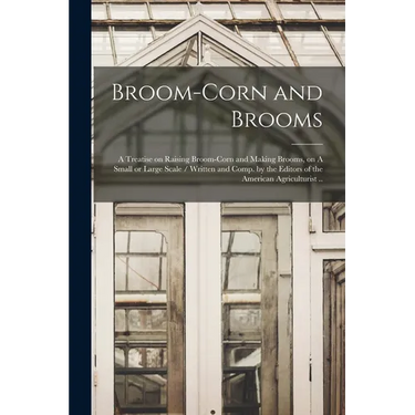 Broom-corn and Brooms: A Treatise on Raising Broom-corn and Making Brooms, on A Small or Large Scale / Written and Comp. by the Editors of th